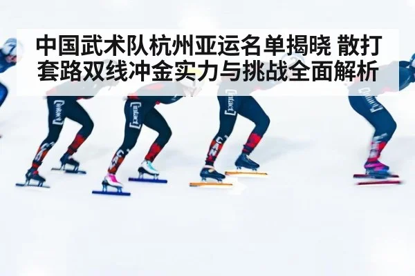 中国武术队杭州亚运名单揭晓 散打套路双线冲金实力与挑战全面解析