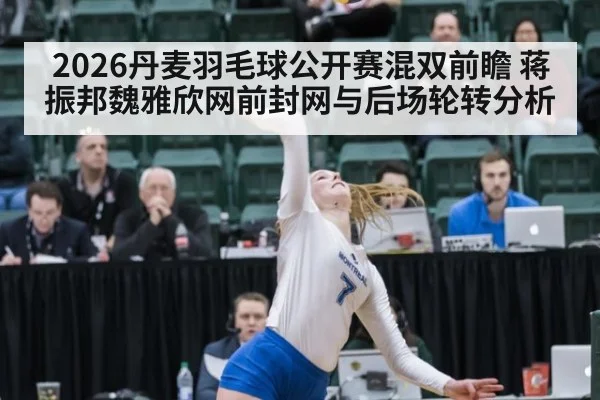 2026丹麦羽毛球公开赛混双前瞻 蒋振邦魏雅欣网前封网与后场轮转分析